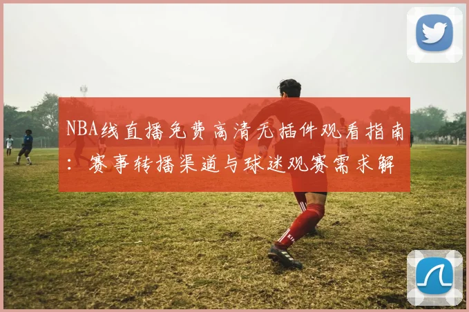 NBA线直播免费高清无插件观看指南:赛事转播渠道与球迷观赛需求解析