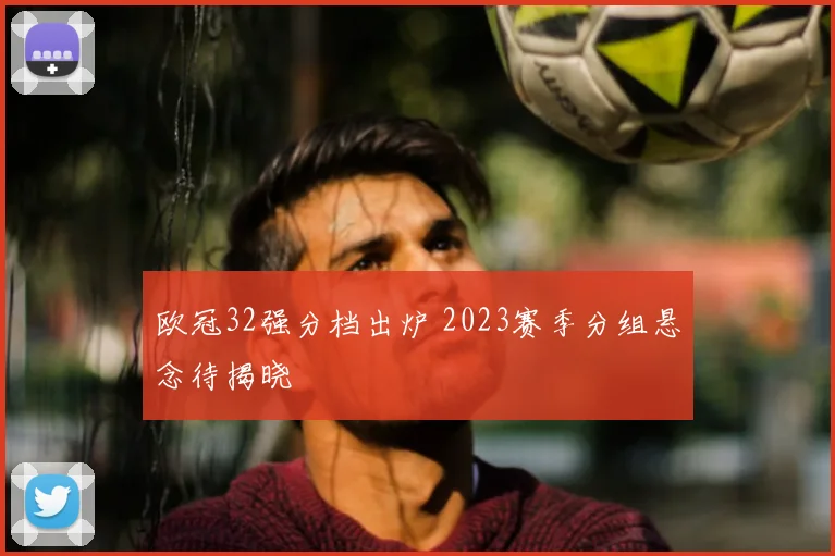 欧冠32强分档出炉 2023赛季分组悬念待揭晓