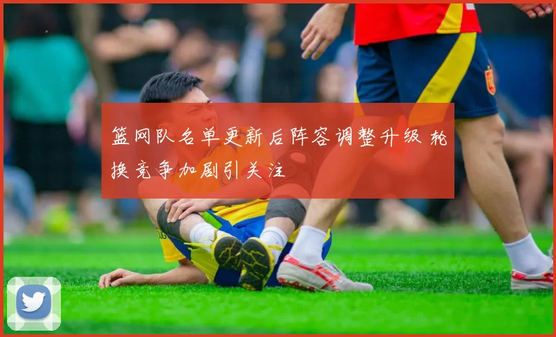 篮网队名单更新后阵容调整升级 轮换竞争加剧引关注