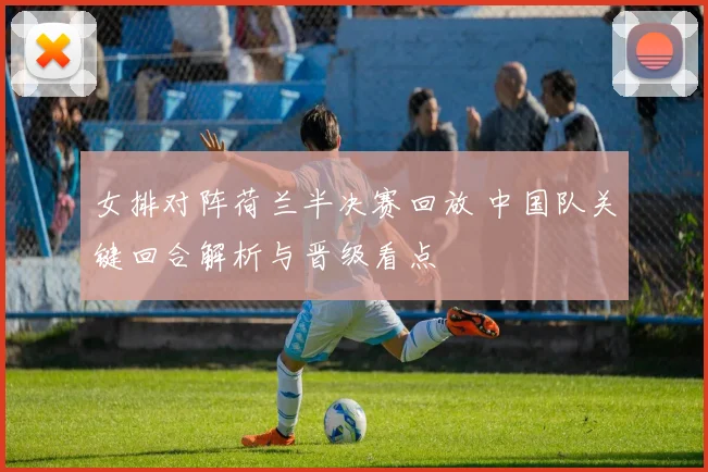 女排对阵荷兰半决赛回放 中国队关键回合解析与晋级看点
