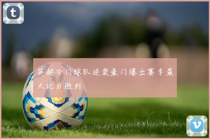 英超冷门球队逆袭豪门爆出赛季最大比分胜利