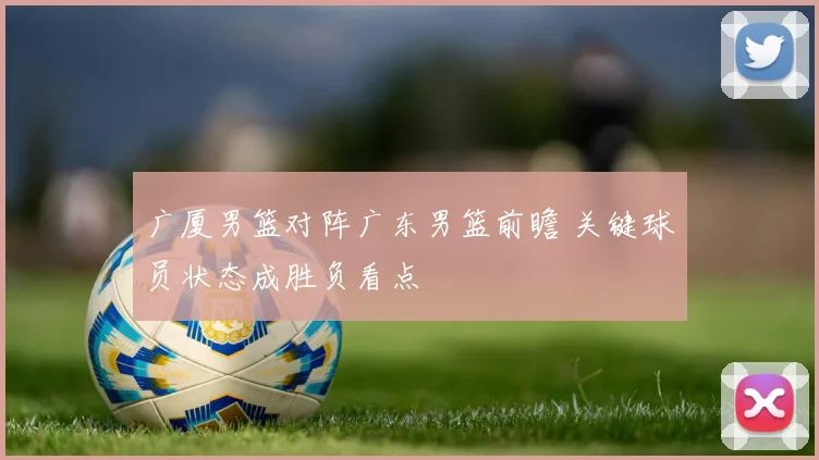 广厦男篮对阵广东男篮前瞻 关键球员状态成胜负看点