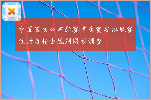 中国篮协公布新赛季竞赛安排联赛注册与转会规则同步调整