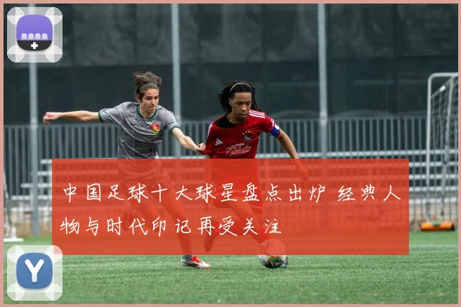中国足球十大球星盘点出炉 经典人物与时代印记再受关注
