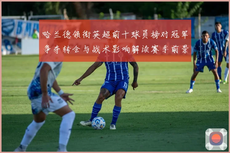 哈兰德领衔英超前十球员榜对冠军争夺转会与战术影响解读赛季前景