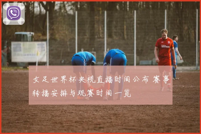 女足世界杯央视直播时间公布 赛事转播安排与观赛时间一览