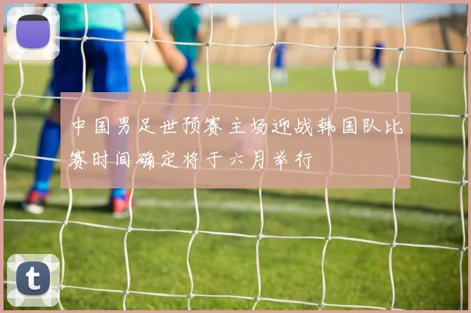 中国男足世预赛主场迎战韩国队比赛时间确定将于六月举行