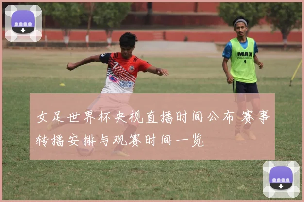 女足世界杯央视直播时间公布 赛事转播安排与观赛时间一览