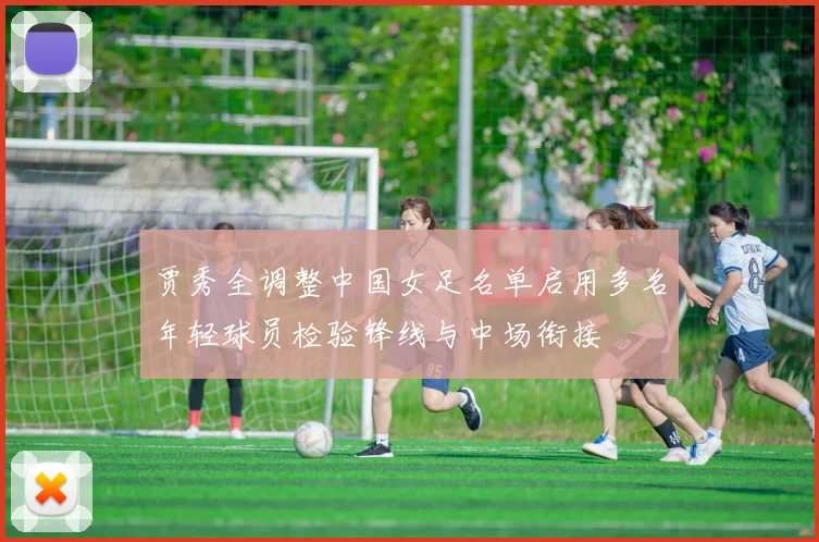 贾秀全调整中国女足名单启用多名年轻球员检验锋线与中场衔接