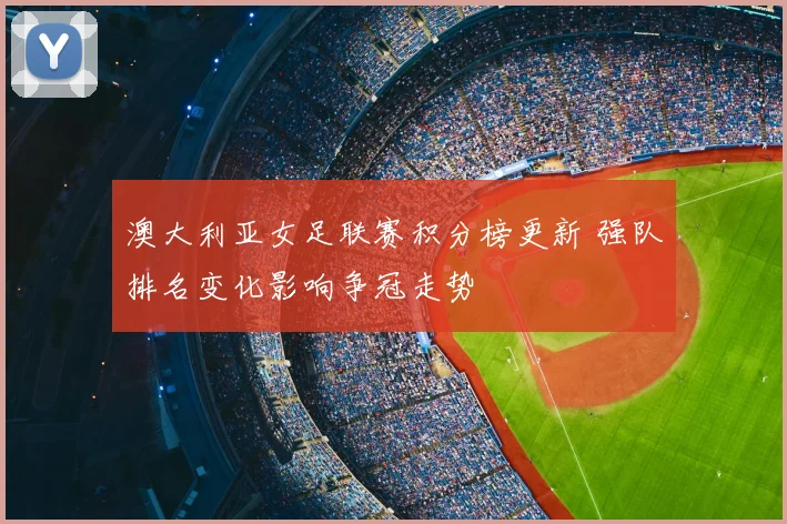 澳大利亚女足联赛积分榜更新 强队排名变化影响争冠走势