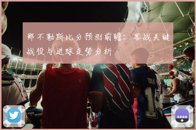 那不勒斯比分预测前瞻:客战关键战役与进球走势分析
