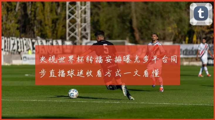 央视世界杯转播安排曝光多平台同步直播球迷收看方式一文看懂