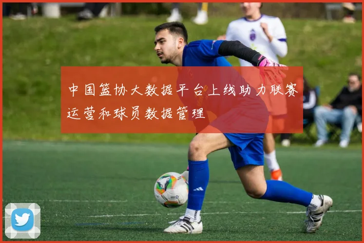 中国篮协大数据平台上线助力联赛运营和球员数据管理