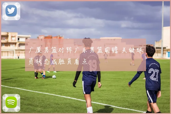 广厦男篮对阵广东男篮前瞻 关键球员状态成胜负看点