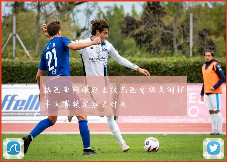 梅西率阿根廷击败巴西晋级美洲杯半决赛锁定焦点对决
