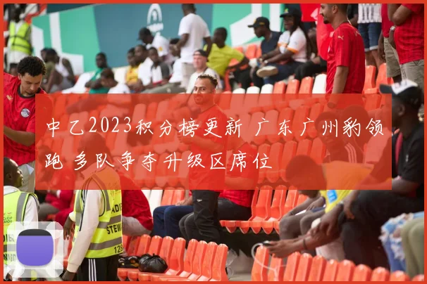 中乙2023积分榜更新 广东广州豹领跑 多队争夺升级区席位