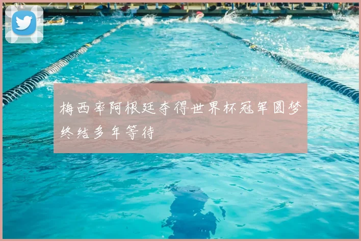 梅西率阿根廷夺得世界杯冠军圆梦终结多年等待