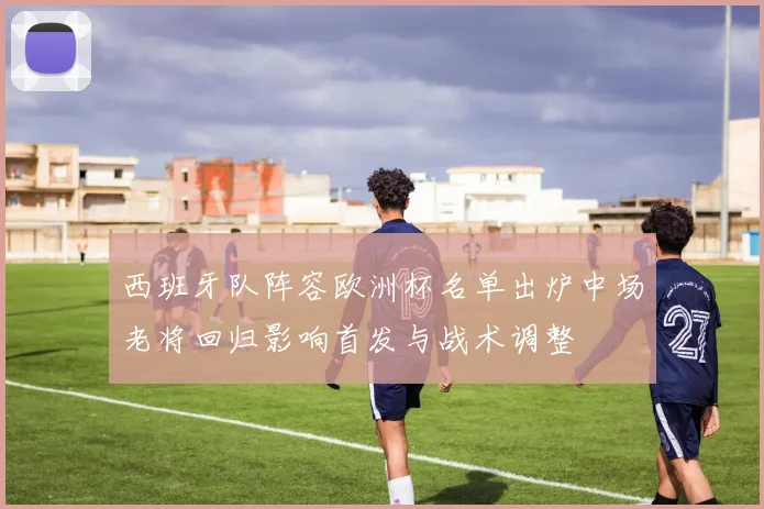 西班牙队阵容欧洲杯名单出炉中场老将回归影响首发与战术调整