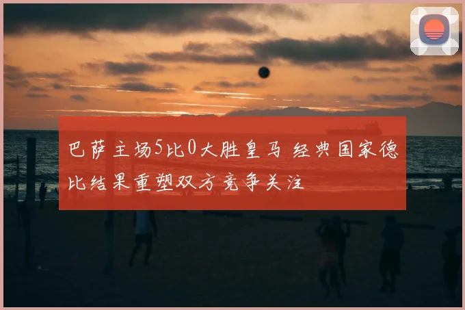 巴萨主场5比0大胜皇马 经典国家德比结果重塑双方竞争关注