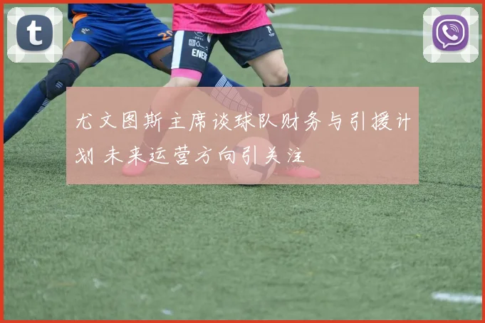 尤文图斯主席谈球队财务与引援计划 未来运营方向引关注