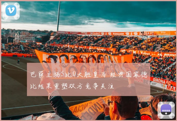 巴萨主场5比0大胜皇马 经典国家德比结果重塑双方竞争关注