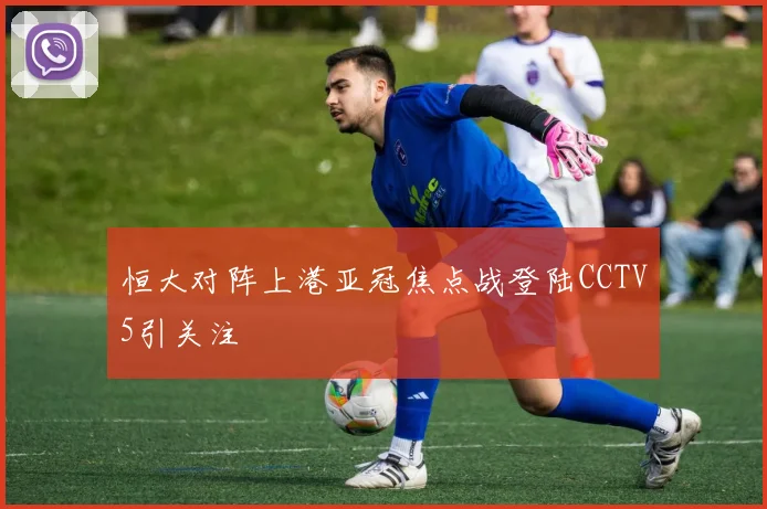 恒大对阵上港亚冠焦点战登陆CCTV5引关注