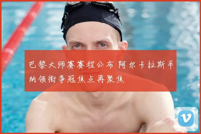 巴黎大师赛赛程公布 阿尔卡拉斯辛纳领衔争冠焦点再聚焦