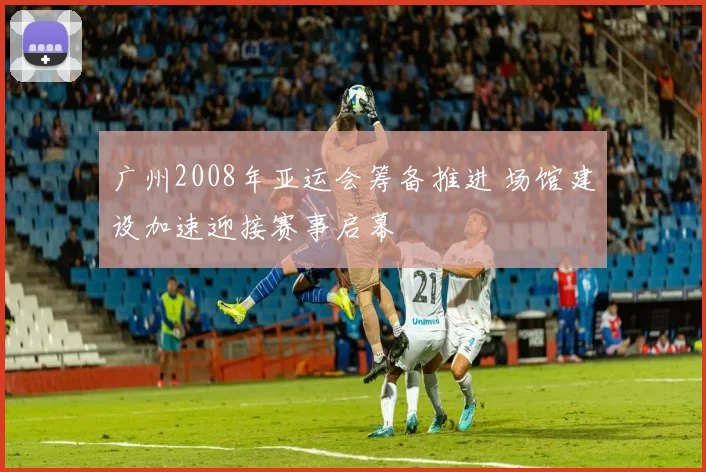 广州2008年亚运会筹备推进 场馆建设加速迎接赛事启幕